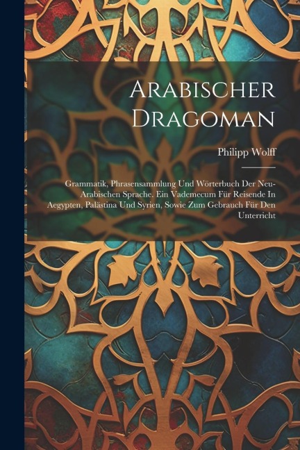 Arabischer Dragoman: Grammatik, Phrasensammlung Und Wörterbuch Der Neu-arabischen Sprache. Ein Vademecum Für Reisende In Aegypten, Palästin - Philipp Wolff
