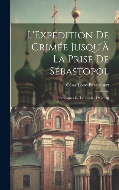 L'Expédition De Crimée Jusqu'À La Prise De Sébastopol: Chroniques De La Guerre D'Orient - César Lecat Bazancourt
