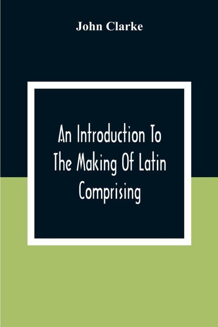 An Introduction To The Making Of Latin Comprising, After An Easy Compendious Method, The Substance Of The Latin Syntax - John Clarke