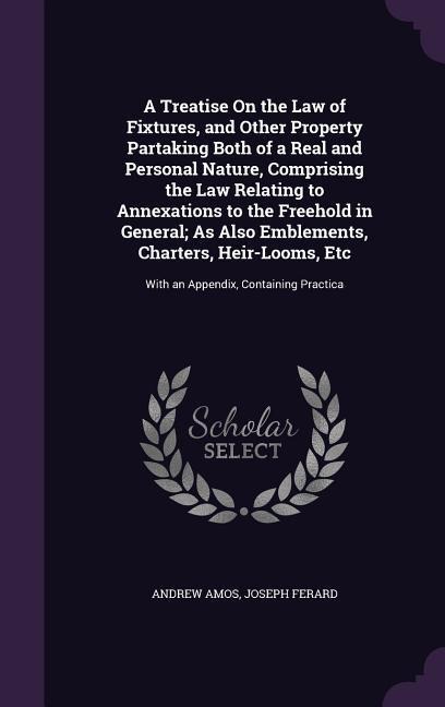 A Treatise On the Law of Fixtures, and Other Property Partaking Both of a Real and Personal Nature, Comprising the Law Relating to Annexations to the - Andrew Amos, Joseph Ferard