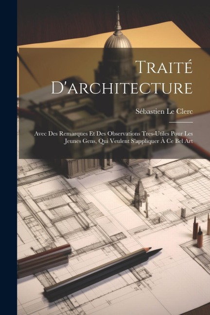 Traité D'architecture: Avec Des Remarques Et Des Observations Tres-Utiles Pour Les Jeunes Gens, Qui Veulent S'appliquer À Ce Bel Art - Sébastien Le Clerc