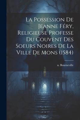La Possession De Jeanne Féry, Religieuse Professe Du Couvent Des Soeurs Noires De La Ville De Mons (1584) - N. Bourneville