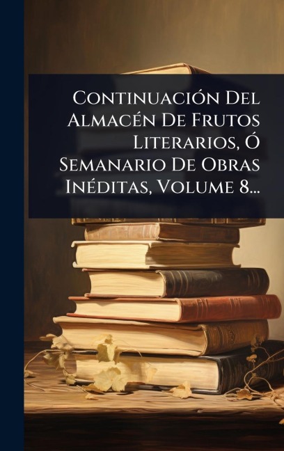 ContinuaciÃ3n Del AlmacÃ(c)n De Frutos Literarios, Ã" Semanario De Obras InÃ(c)ditas, Volume 8... - Anonymous