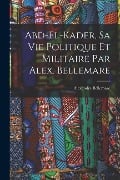 Abd-el-Kader, sa vie politique et militaire par Alex. Bellemare - Bellemare Alexandre