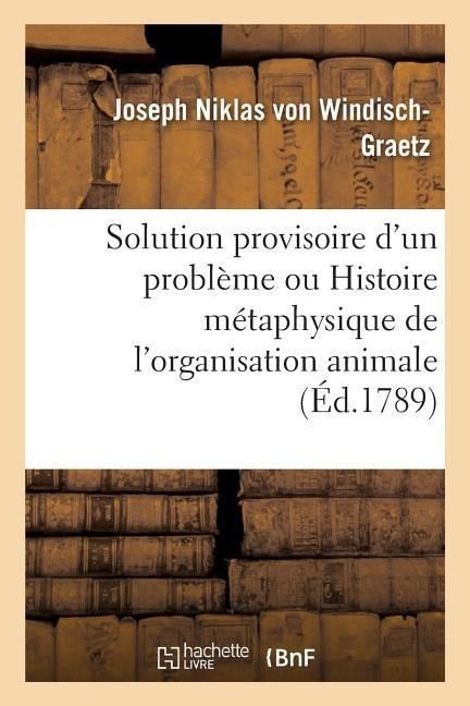 Solution Provisoire d'Un Problème Ou Histoire Métaphysique de l'Organisation Animale Pour Servir - Joseph Niklas von Windisch-Graetz