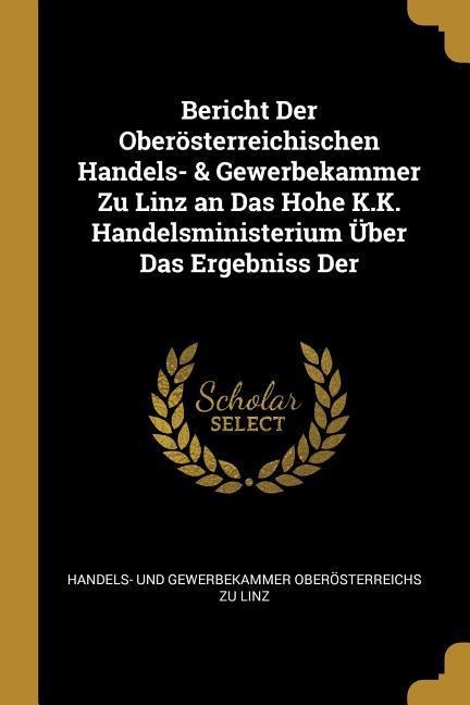 Bericht Der Oberösterreichischen Handels- & Gewerbekammer Zu Linz an Das Hohe K.K. Handelsministerium Über Das Ergebniss Der - Handels- Und Gewerbekammer Oberos Linz