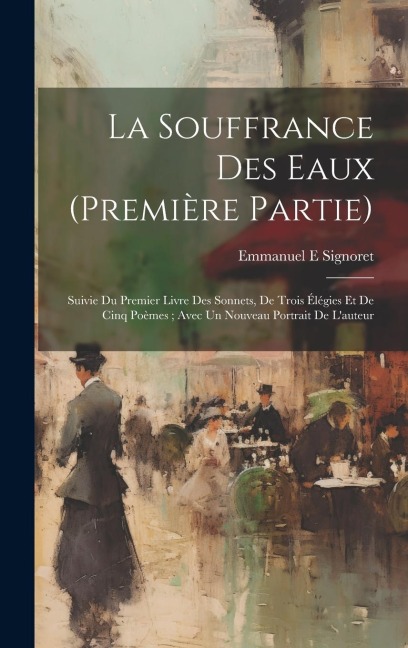 La Souffrance Des Eaux (première Partie): Suivie Du Premier Livre Des Sonnets, De Trois Élégies Et De Cinq Poèmes; Avec Un Nouveau Portrait De L'auteu - Signoret Emmanuel E