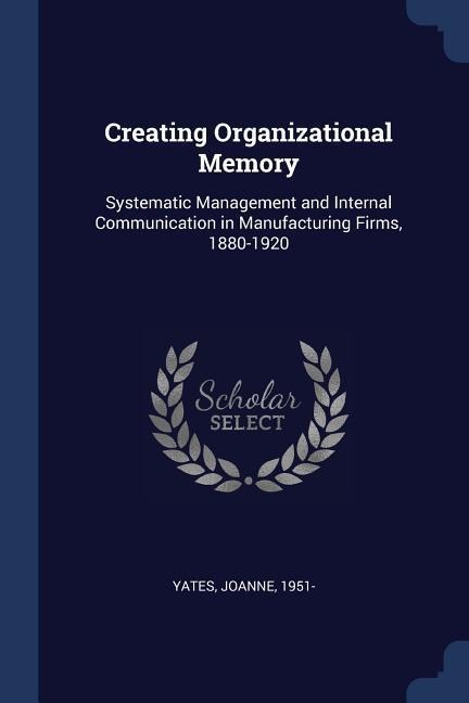 Creating Organizational Memory: Systematic Management and Internal Communication in Manufacturing Firms, 1880-1920 - Joanne Yates