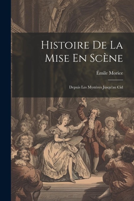 Histoire De La Mise En Scène: Depuis Les Mystères Jusqu'au Cid - Émile Morice
