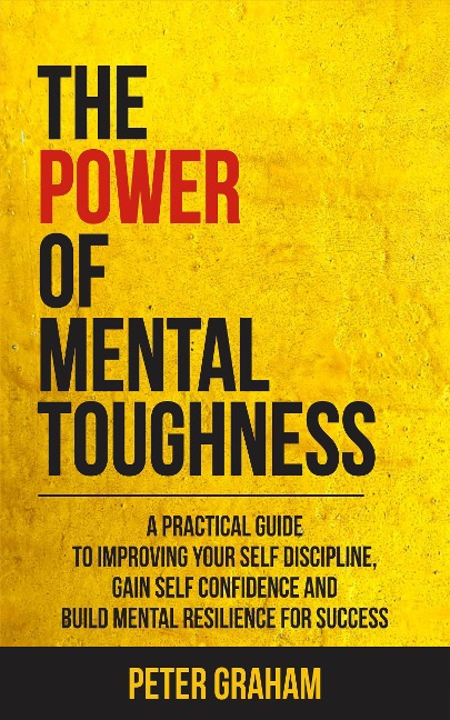The Power of Mental Toughness: A Practical Guide To Improving Your Self Discipline, Gain Self Confidence, And Build Mental Resilience For Success - Peter Graham