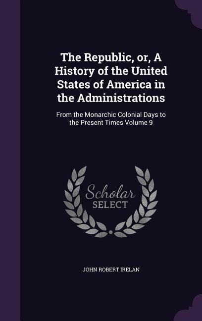 The Republic, or, A History of the United States of America in the Administrations - John Robert Irelan