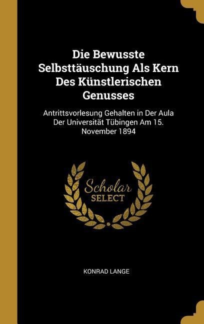 Die Bewusste Selbsttäuschung ALS Kern Des Künstlerischen Genusses: Antrittsvorlesung Gehalten in Der Aula Der Universität Tübingen Am 15. November 189 - Konrad Lange