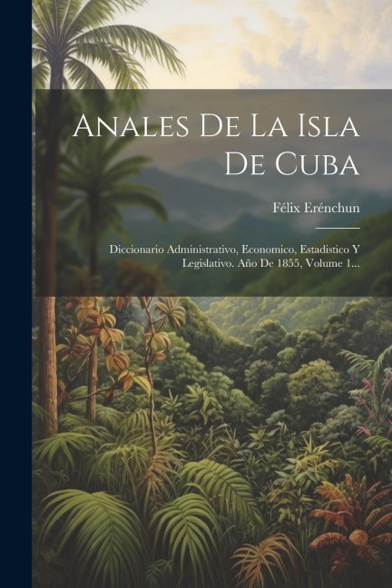 Anales De La Isla De Cuba: Diccionario Administrativo, Economico, Estadistico Y Legislativo. Año De 1855, Volume 1... - Félix Erénchun