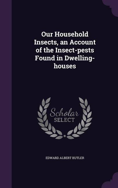 Our Household Insects, an Account of the Insect-pests Found in Dwelling-houses - Edward Albert Butler