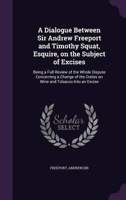 A Dialogue Between Sir Andrew Freeport and Timothy Squat, Esquire, on the Subject of Excises: Being a Full Review of the Whole Dispute Concerning a Ch - Freeport Andrew