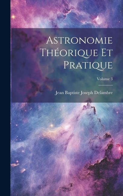 Astronomie Théorique Et Pratique; Volume 3 - Jean Baptiste Joseph Delambre