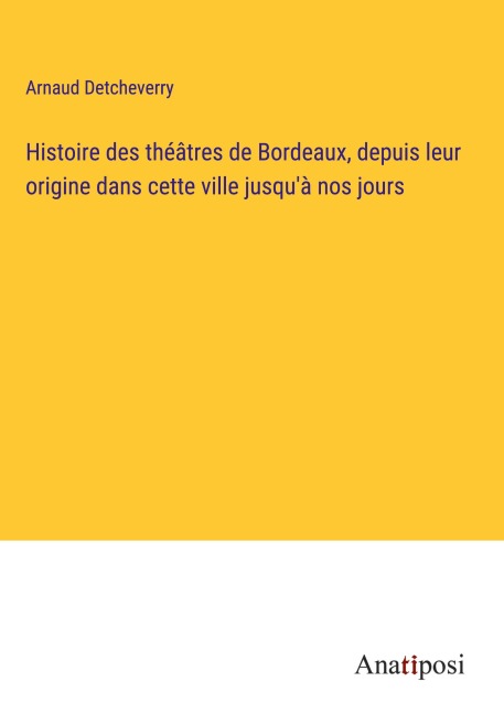 Histoire des théâtres de Bordeaux, depuis leur origine dans cette ville jusqu'à nos jours - Arnaud Detcheverry