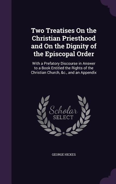 Two Treatises On the Christian Priesthood and On the Dignity of the Episcopal Order: With a Prefatory Discourse in Answer to a Book Entitled the Right - George Hickes