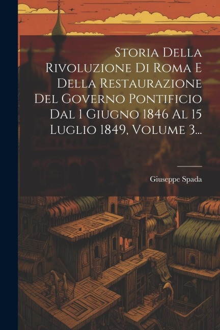 Storia Della Rivoluzione Di Roma E Della Restaurazione Del Governo Pontificio Dal 1 Giugno 1846 Al 15 Luglio 1849, Volume 3... - Giuseppe Spada
