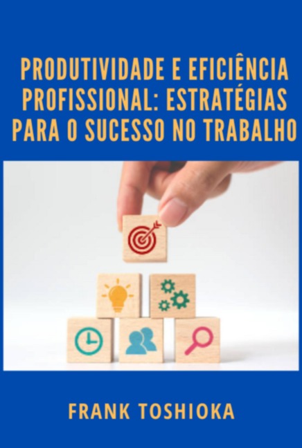 Produtividade E Eficiência Profissional: Estratégias Para O Sucesso No Trabalho - Frank Toshioka