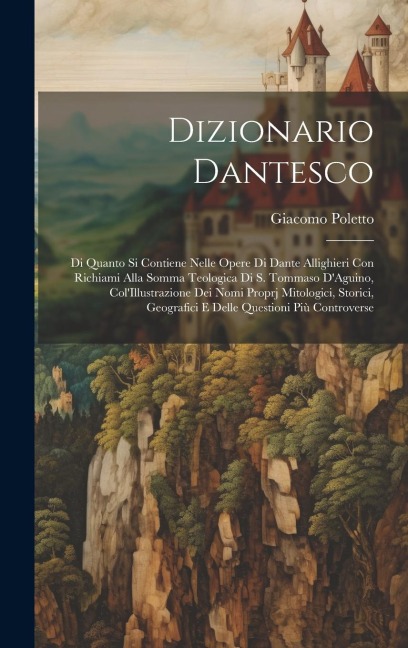 Dizionario Dantesco: Di Quanto Si Contiene Nelle Opere Di Dante Allighieri Con Richiami Alla Somma Teologica Di S. Tommaso D'Aguino, Col'Il - Giacomo Poletto