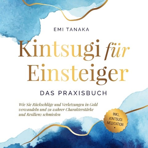 Kintsugi für Einsteiger - Das Praxisbuch: Wie Sie Rückschläge und Verletzungen in Gold verwandeln und zu wahrer Charakterstärke und Resilienz schmieden - inkl. Kintsugi Meditation - Emi Tanaka