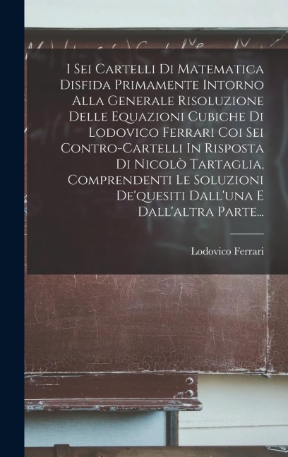 I Sei Cartelli Di Matematica Disfida Primamente Intorno Alla Generale Risoluzione Delle Equazioni Cubiche Di Lodovico Ferrari Coi Sei Contro-cartelli - Lodovico Ferrari