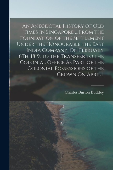 An Anecdotal History of Old Times in Singapore ... From the Foundation of the Settlement Under the Honourable the East India Company, On February 6Th, - Charles Burton Buckley
