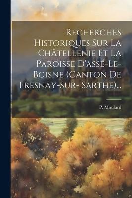 Recherches Historiques Sur La Châtellenie Et La Paroisse D'assé-le-boisne (canton De Fresnay-sur- Sarthe)... - P. Moulard