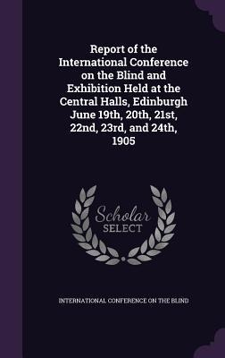 Report of the International Conference on the Blind and Exhibition Held at the Central Halls, Edinburgh June 19th, 20th, 21st, 22nd, 23rd, and 24th, 1905 - 