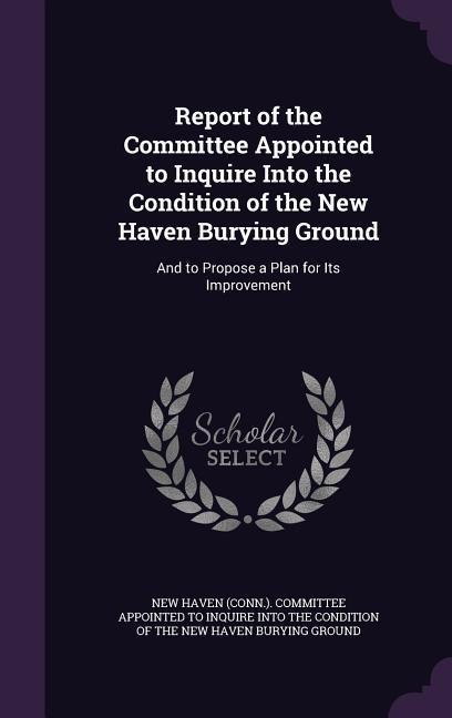 Report of the Committee Appointed to Inquire Into the Condition of the New Haven Burying Ground: And to Propose a Plan for Its Improvement - 