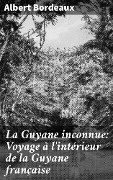 La Guyane inconnue: Voyage à l'intérieur de la Guyane française - Albert Bordeaux