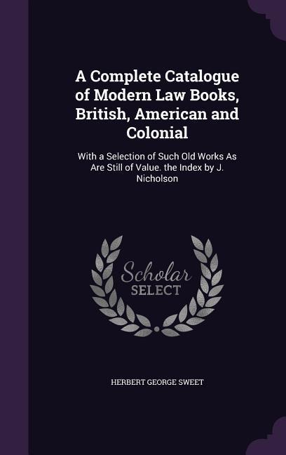 A Complete Catalogue of Modern Law Books, British, American and Colonial: With a Selection of Such Old Works As Are Still of Value. the Index by J. Ni - Herbert George Sweet