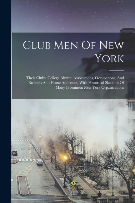 Club Men Of New York: Their Clubs, College Alumni Associations, Occupations, And Business And Home Addresses, With Historical Sketches Of Ma - Anonymous