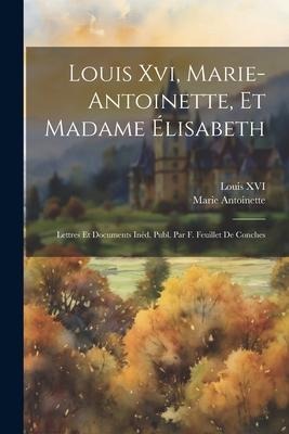 Louis Xvi, Marie-Antoinette, Et Madame Élisabeth: Lettres Et Documents Inéd. Publ. Par F. Feuillet De Conches - Marie Antoinette, Louis Xvi