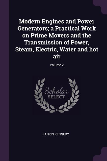 Modern Engines and Power Generators; a Practical Work on Prime Movers and the Transmission of Power, Steam, Electric, Water and hot air; Volume 2 - Rankin Kennedy