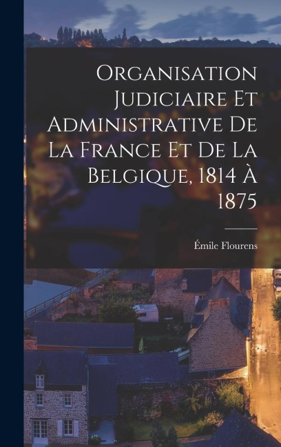 Organisation Judiciaire Et Administrative De La France Et De La Belgique, 1814 À 1875 - Émile Flourens