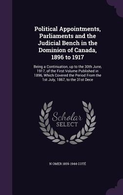 Political Appointments, Parliaments and the Judicial Bench in the Dominion of Canada, 1896 to 1917: Being a Continuation, up to the 30th June, 1917, o - N. Omer Coté
