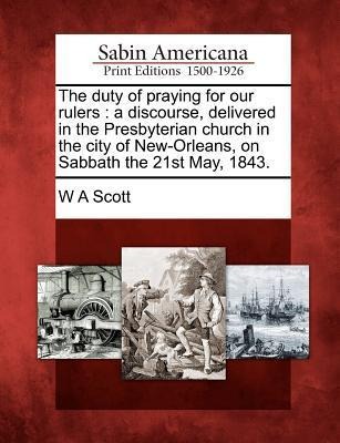 The Duty of Praying for Our Rulers: A Discourse, Delivered in the Presbyterian Church in the City of New-Orleans, on Sabbath the 21st May, 1843. - W. A. Scott