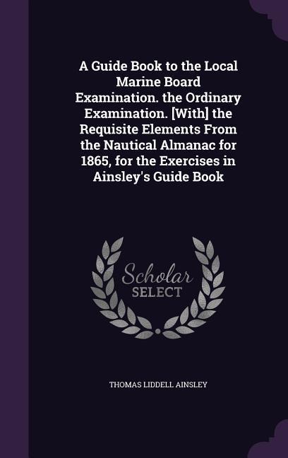 A Guide Book to the Local Marine Board Examination. the Ordinary Examination. [With] the Requisite Elements From the Nautical Almanac for 1865, for th - Thomas Liddell Ainsley