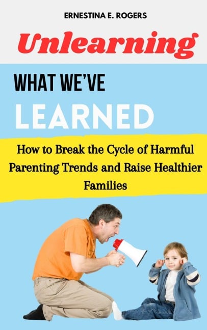 Unlearning What We've Learned: How to Break the Cycle of Harmful Parenting Trends and Raise Healthier Families - Ernestina E. Rogers