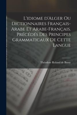 L'idiome d'Alger ou Dictionnaires français-arabe et arabe-français. Précédés des principes grammaticaux de cette langue - Théodore Roland de Bussy