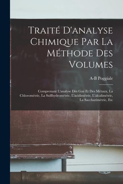 Traité D'analyse Chimique Par La Méthode Des Volumes: Comprenant L'analyse Des Gaz Et Des Métaux, La Chlorométrie, La Sulfhydrométrie, L'acidimétrie, - A-B Poggiale