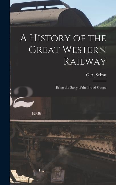 A History of the Great Western Railway; Being the Story of the Broad Gauge - G A Sekon