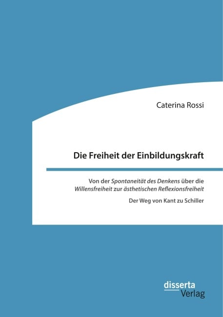 Die Freiheit der Einbildungskraft. Von der 'Spontaneität des Denkens' über die 'Willensfreiheit' zur 'ästhetischen Reflexionsfreiheit' - Caterina Rossi