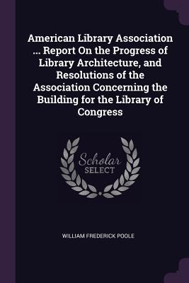 American Library Association ... Report On the Progress of Library Architecture, and Resolutions of the Association Concerning the Building for the Library of Congress - William Frederick Poole