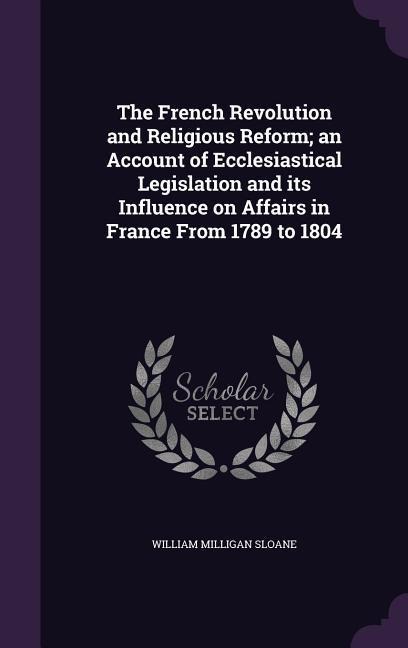 The French Revolution and Religious Reform; an Account of Ecclesiastical Legislation and its Influence on Affairs in France From 1789 to 1804 - William Milligan Sloane