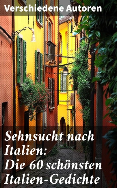 Sehnsucht nach Italien: Die 60 schönsten Italien-Gedichte - Franz Grillparzer, Anastasius Grün, J. W. Goethe, Rainer Maria Rilke, Alfred Henschke