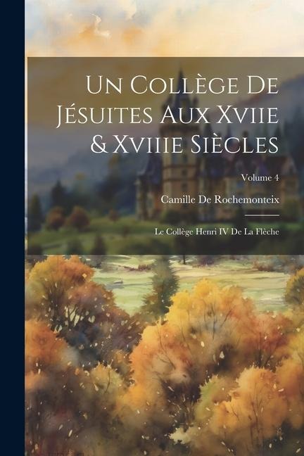 Un Collège De Jésuites Aux Xviie & Xviiie Siècles: Le Collège Henri IV De La Flèche; Volume 4 - Camille De Rochemonteix