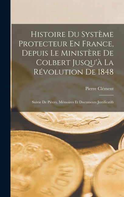 Histoire Du Système Protecteur En France, Depuis Le Ministère De Colbert Jusqu'à La Révolution De 1848: Suivie De Pièces, Mémoires Et Documents Justif - Pierre Clément